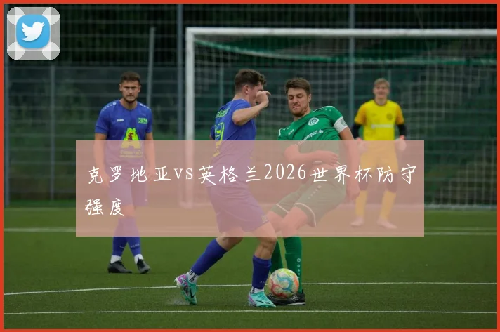 克罗地亚vs英格兰2026世界杯防守强度