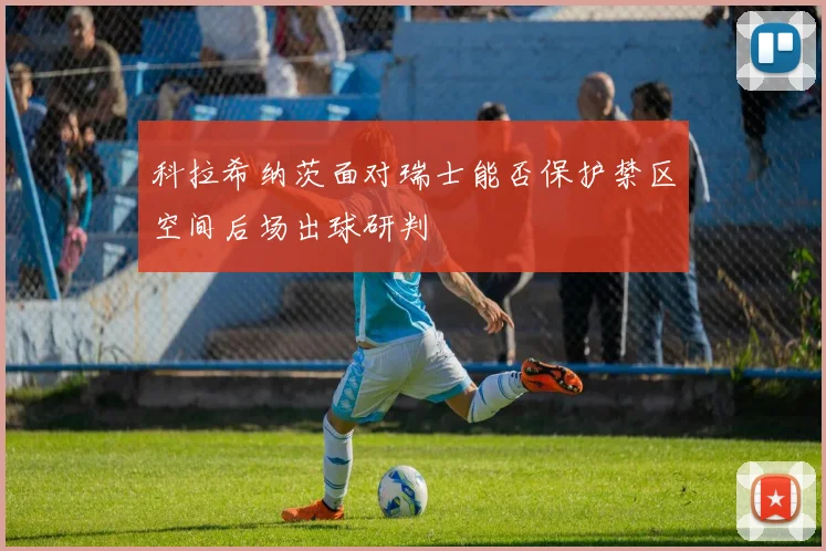 科拉希纳茨面对瑞士能否保护禁区空间后场出球研判
