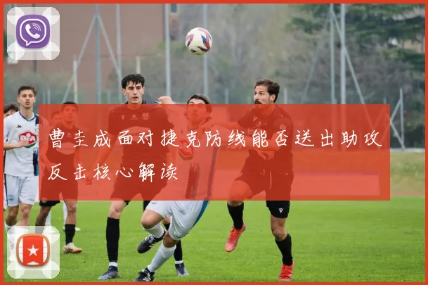 曹圭成面对捷克防线能否送出助攻反击核心解读