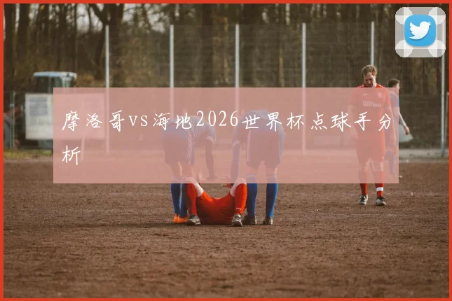 摩洛哥vs海地2026世界杯点球手分析