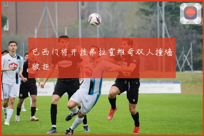 巴西门将开挂弗拉霍维奇双人撞墙被拒
