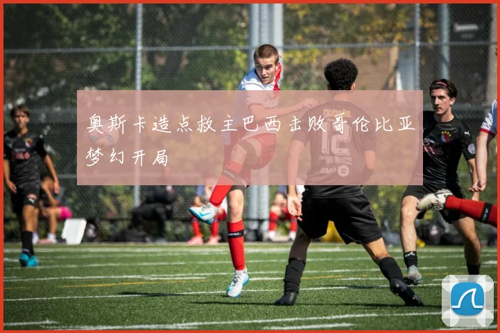 奥斯卡造点救主巴西击败哥伦比亚梦幻开局