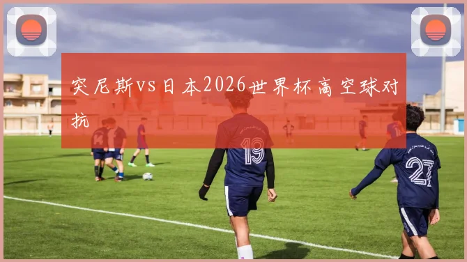 突尼斯vs日本2026世界杯高空球对抗