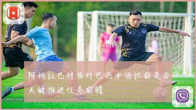阿姆拉巴特面对巴西中场拦截是否关键推进任务前瞻