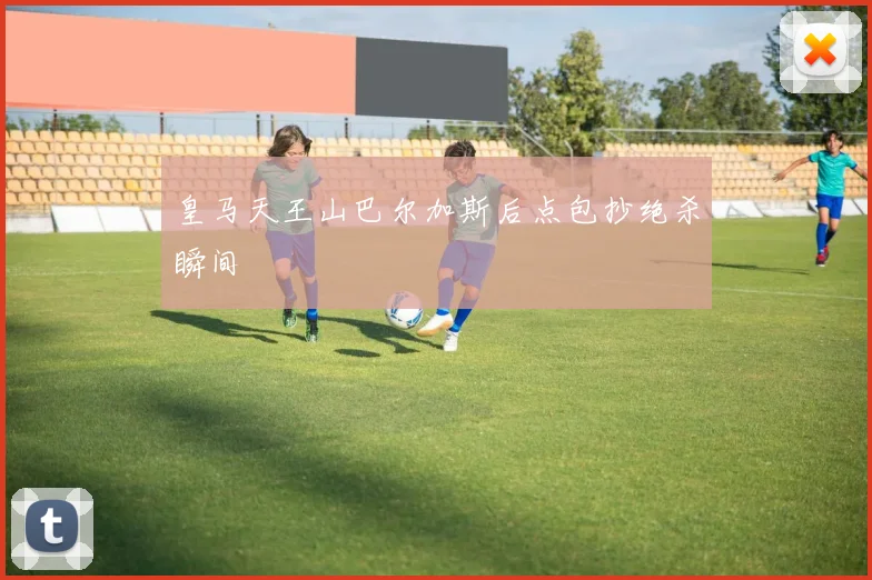 皇马天王山巴尔加斯后点包抄绝杀瞬间
