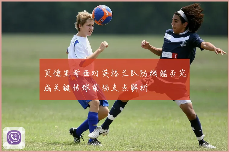 莫德里奇面对英格兰队防线能否完成关键传球前场支点解析