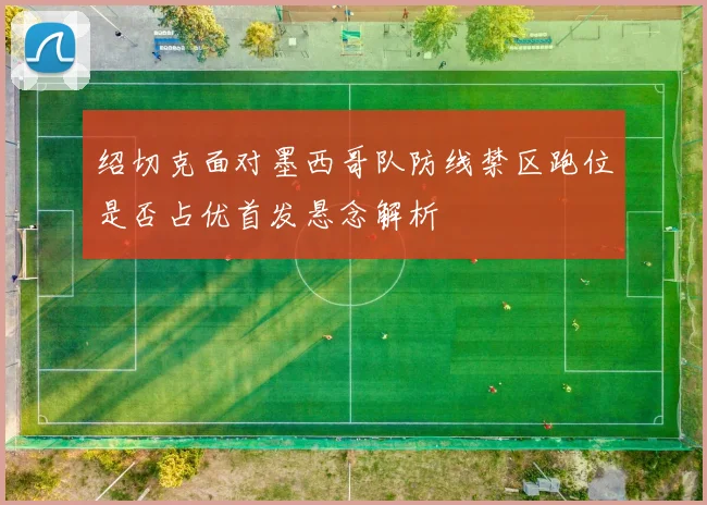 绍切克面对墨西哥队防线禁区跑位是否占优首发悬念解析