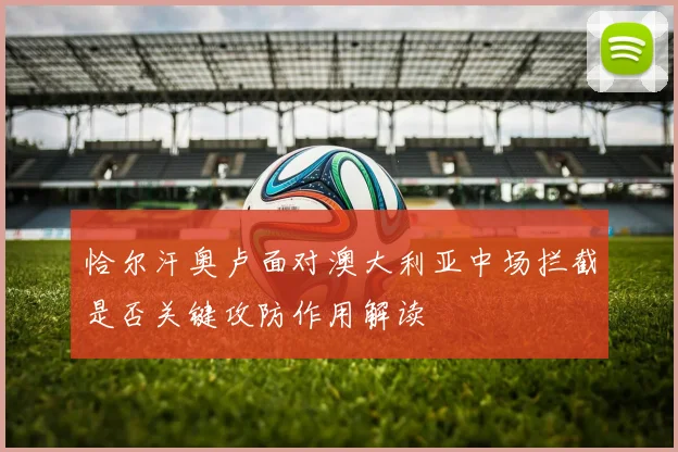 恰尔汗奥卢面对澳大利亚中场拦截是否关键攻防作用解读