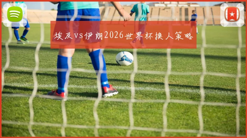 埃及vs伊朗2026世界杯换人策略