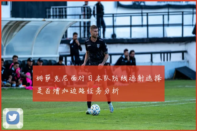 姆萨克尼面对日本队防线远射选择是否增加边路任务分析