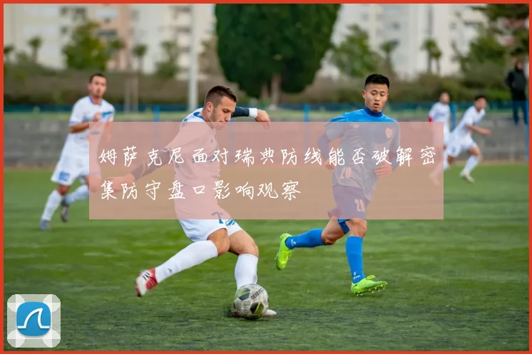 姆萨克尼面对瑞典防线能否破解密集防守盘口影响观察