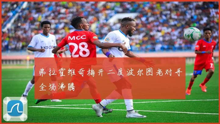 弗拉霍维奇梅开二度波尔图老对手全场沸腾