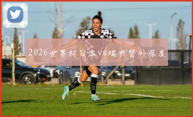 2026世界杯日本vs瑞典替补深度