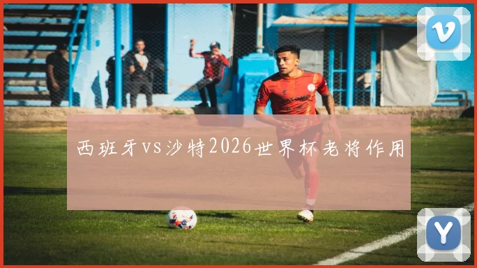 西班牙vs沙特2026世界杯老将作用