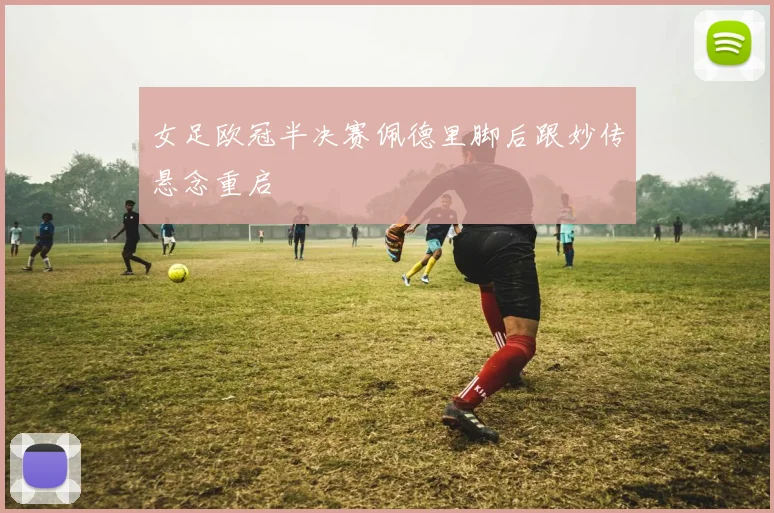 女足欧冠半决赛佩德里脚后跟妙传悬念重启